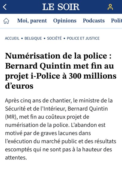  ACCUEIL o BELGIQUE e SOCIETE e POLICE ET JUSTICE Numérisation de la police : Bernard Quintin met fin au projet i-Police a 300 millions d’euros

Apres cing ans de chantier, le ministre de la Sécurité et de Intérieur, Bernard Quintin (MR), met fin au colteux projet de numérisation de la police. L'abandon est motivé par de graves lacunes dans I’exécution du marché public et des résultats escomptés qui ne sont pas a la hauteur des attentes. 