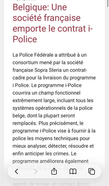 Belgique: Une | société francaise emporte le contrat i- Police

La Police Fédérale a attribué a un consortium mené par la société francaise Sopra Steria un contrat- cadre pour la livraison du programme i Police. Le programme i-Police couvrira un champ fonctionnel extrémement large, incluant tous les systemes opérationnels de la police belge, dont la plupart seront remplacés. Plus précisément, le programme i-Police vise a fournir a la police les moyens techniques pour mieux analyser, détect…