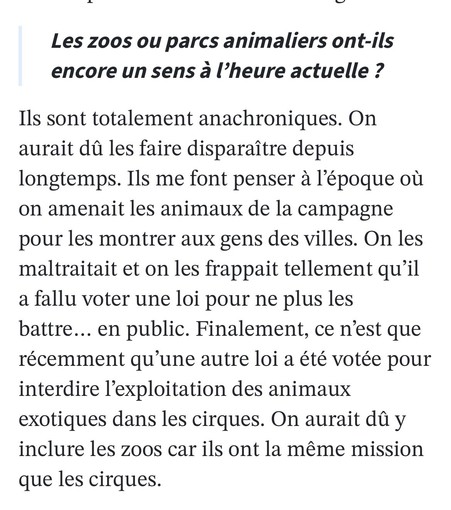 Les zoos ou parcs animaliers ont-ils

encore un sens a l’heure actuelle ? Ils sont totalement anachroniques. On aurait du les faire disparaitre depuis longtemps. Ils me font penser a I'’époque ou on amenait les animaux de la campagne pour les montrer aux gens des villes. On les maltraitait et on les frappait tellement qu’il a fallu voter une loi pour ne plus les battre... en public. Finalement, ce n’est que récemment qu'une autre loi a été votée pour interdire I'exploitation des animaux exotiqu…